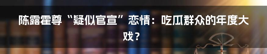 陈露霍尊“疑似官宣”恋情：吃瓜群众的年度大戏？