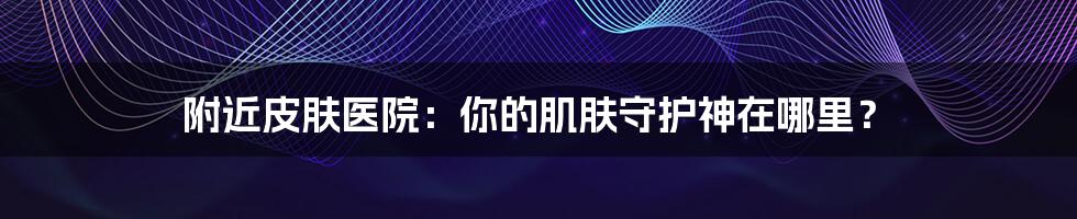 附近皮肤医院:你的肌肤守护神在哪里?