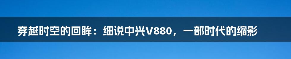 穿越时空的回眸:细说中兴V880,一部时代的缩影