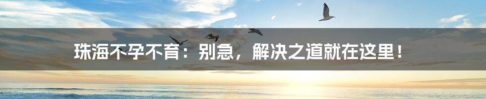 珠海不孕不育：别急，解决之道就在这里！