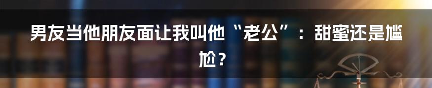 男友当他朋友面让我叫他“老公”:甜蜜还是尴尬?