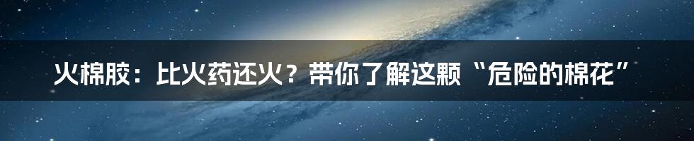 火棉胶:比火药还火?带你了解这颗“危险的棉花”