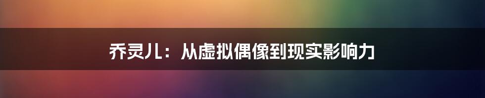 乔灵儿:从虚拟偶像到现实影响力
