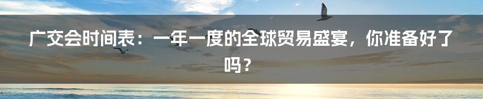 广交会时间表:一年一度的全球贸易盛宴,你准备好了吗?