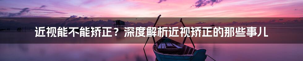 近视能不能矫正?深度解析近视矫正的那些事儿