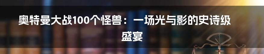 奥特曼大战100个怪兽:一场光与影的史诗级盛宴