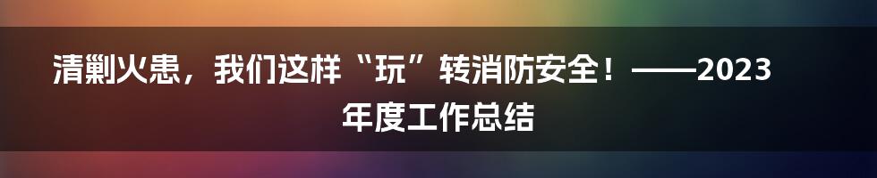 清剿火患,我们这样“玩”转消防安全!——2023年度工作总结