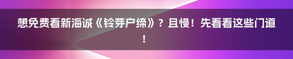 想免费看新海诚《铃芽户缔》？且慢！先看看这些门道！