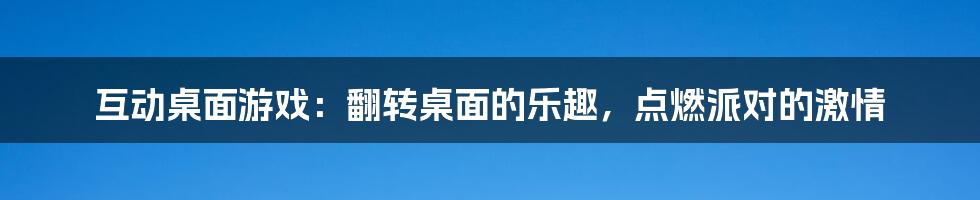 互动桌面游戏：翻转桌面的乐趣，点燃派对的激情