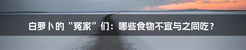 白萝卜的“冤家”们：哪些食物不宜与之同吃？