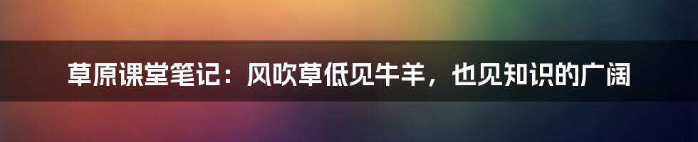 草原课堂笔记:风吹草低见牛羊,也见知识的广阔