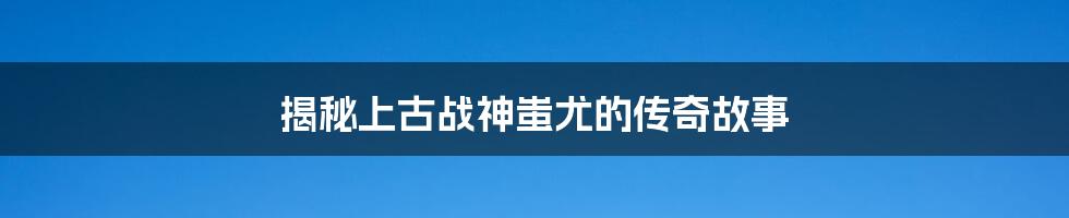 揭秘上古战神蚩尤的传奇故事