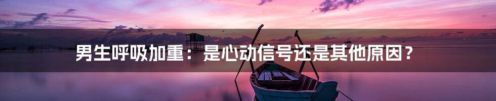 男生呼吸加重:是心动信号还是其他原因?