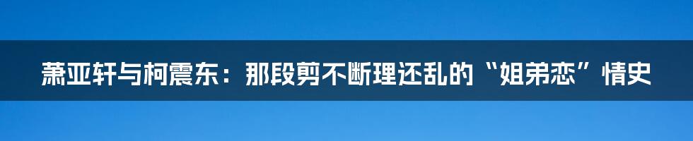 萧亚轩与柯震东：那段剪不断理还乱的“姐弟恋”情史