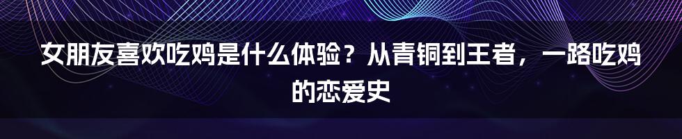 女朋友喜欢吃鸡是什么体验?从青铜到王者,一路吃鸡的恋爱史
