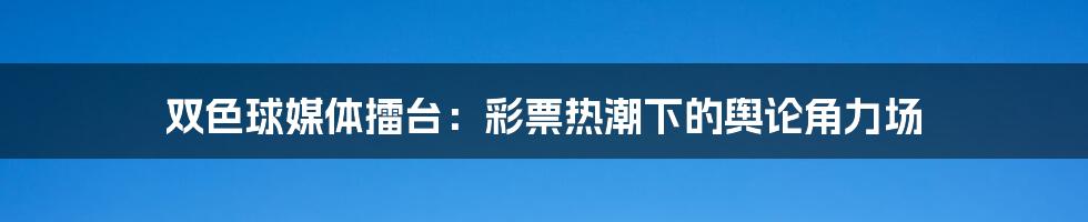 双色球媒体擂台:彩票热潮下的舆论角力场