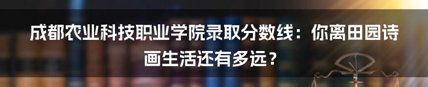 成都农业科技职业学院录取分数线:你离田园诗画生活还有多远?