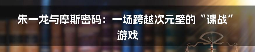 朱一龙与摩斯密码：一场跨越次元壁的“谍战”游戏