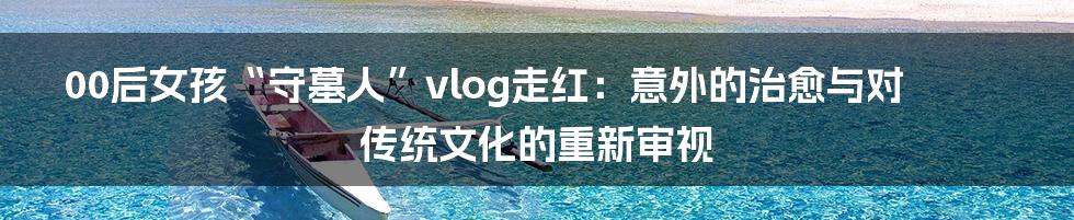 00后女孩“守墓人”vlog走红:意外的治愈与对传统文化的重新审视