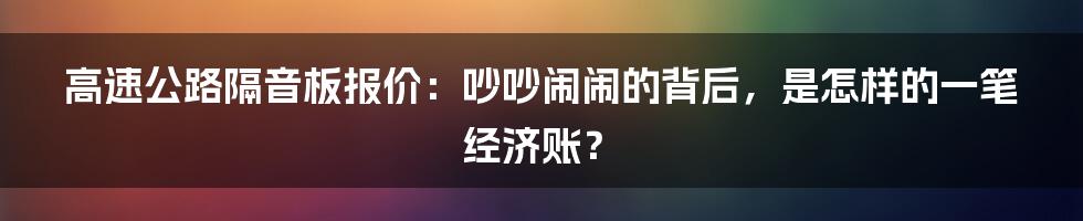 高速公路隔音板报价:吵吵闹闹的背后,是怎样的一笔经济账?