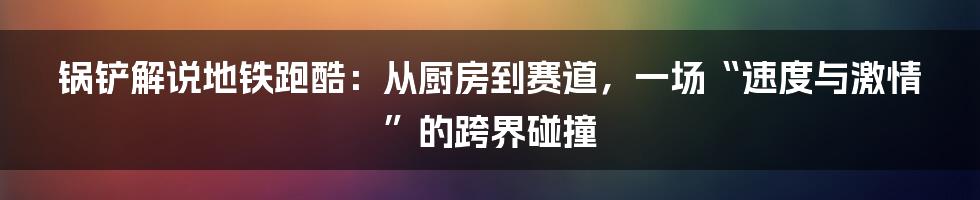 锅铲解说地铁跑酷:从厨房到赛道,一场“速度与激情”的跨界碰撞