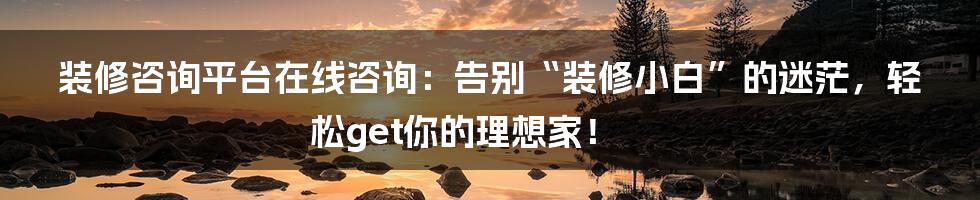 装修咨询平台在线咨询:告别“装修小白”的迷茫,轻松get你的理想家!