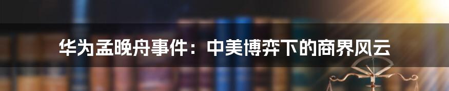 华为孟晚舟事件：中美博弈下的商界风云