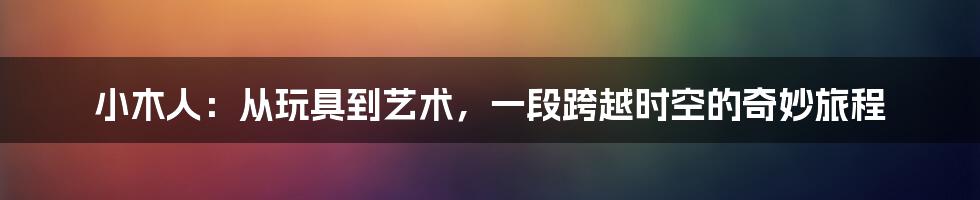 小木人:从玩具到艺术,一段跨越时空的奇妙旅程