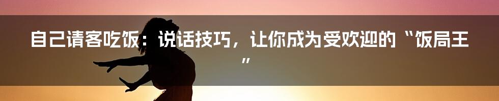 自己请客吃饭:说话技巧,让你成为受欢迎的“饭局王”
