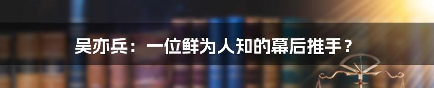 吴亦兵:一位鲜为人知的幕后推手?