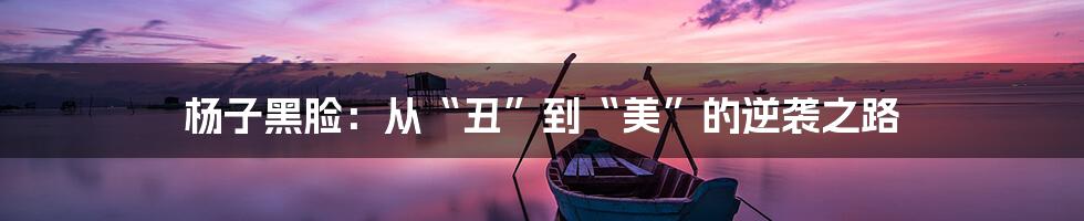 杨子黑脸:从“丑”到“美”的逆袭之路