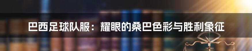 巴西足球队服：耀眼的桑巴色彩与胜利象征