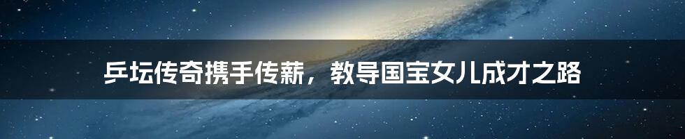 乒坛传奇携手传薪,教导国宝女儿成才之路