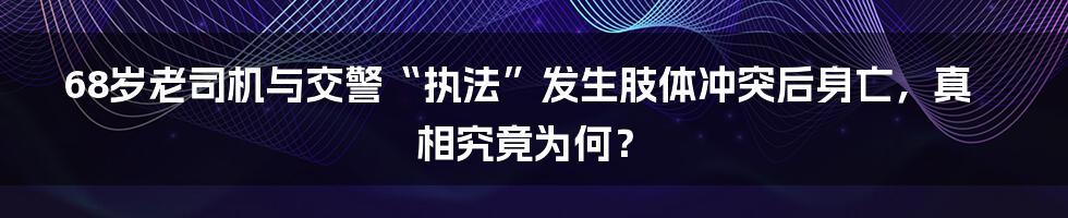 68岁老司机与交警“执法”发生肢体冲突后身亡,真相究竟为何?