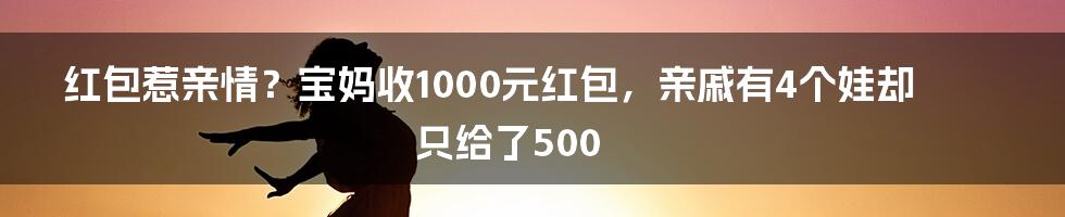 红包惹亲情?宝妈收1000元红包,亲戚有4个娃却只给了500