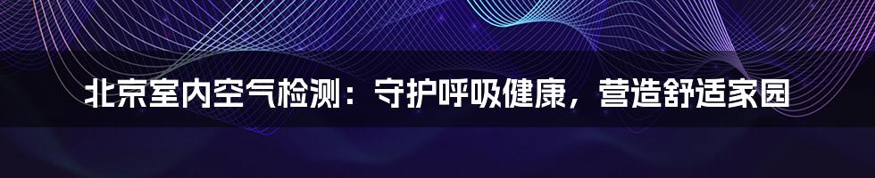 北京室内空气检测:守护呼吸健康,营造舒适家园