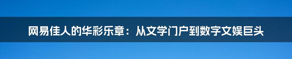 网易佳人的华彩乐章:从文学门户到数字文娱巨头
