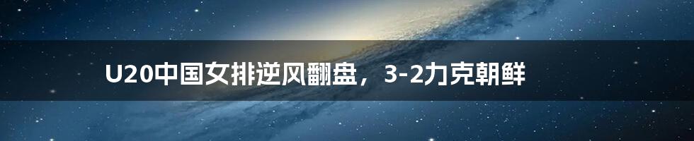 U20中国女排逆风翻盘,3-2力克朝鲜