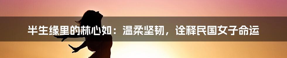 半生缘里的林心如：温柔坚韧，诠释民国女子命运