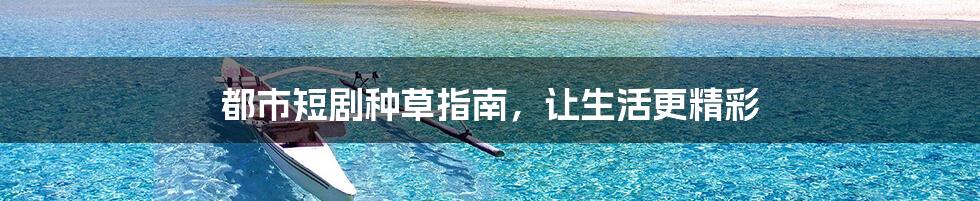 都市短剧种草指南，让生活更精彩