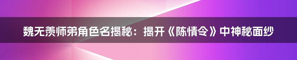 魏无羡师弟角色名揭秘:揭开《陈情令》中神秘面纱