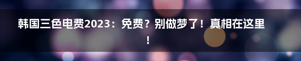 韩国三色电费2023:免费?别做梦了!真相在这里!