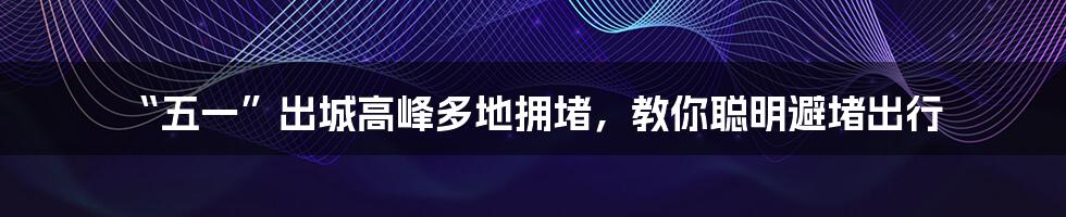 “五一”出城高峰多地拥堵，教你聪明避堵出行
