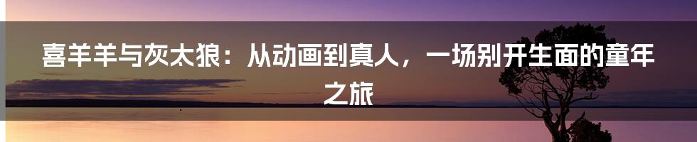 喜羊羊与灰太狼:从动画到真人,一场别开生面的童年之旅