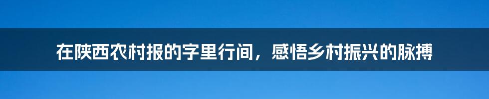 在陕西农村报的字里行间,感悟乡村振兴的脉搏