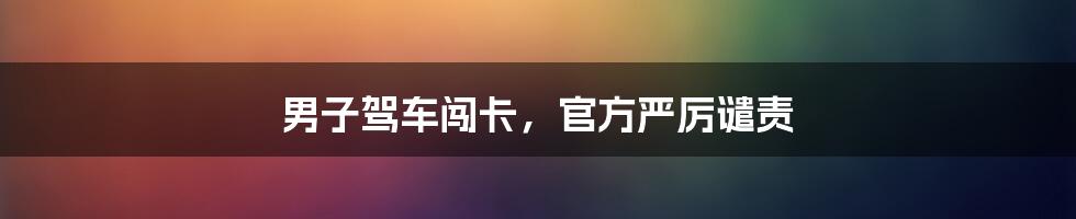 男子驾车闯卡，官方严厉谴责