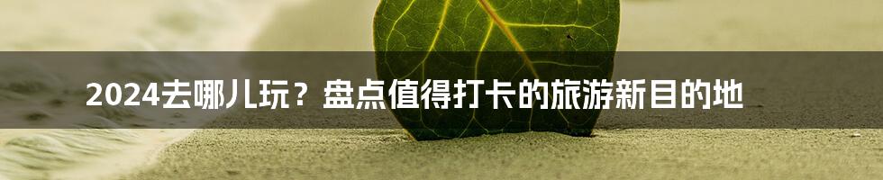 2024去哪儿玩?盘点值得打卡的旅游新目的地