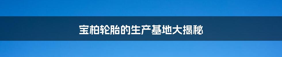 宝柏轮胎的生产基地大揭秘