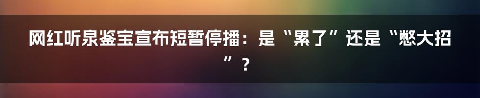 网红听泉鉴宝宣布短暂停播:是“累了”还是“憋大招”?