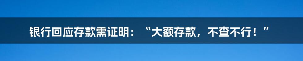 银行回应存款需证明：“大额存款，不查不行！”